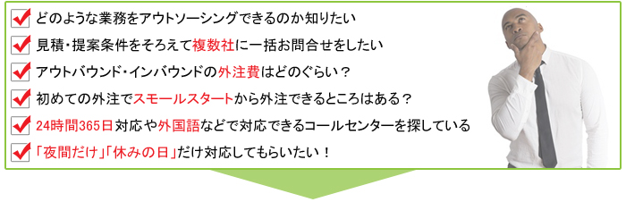 どのような業務を外注できるのか知りたい,見積・提案条件を揃えて複数社に一括お問合せしたい,外注費はどのぐらい？,24時間365日対応・夜間対応などのコールセンターを探している,社内運用と外注どちらがよい？