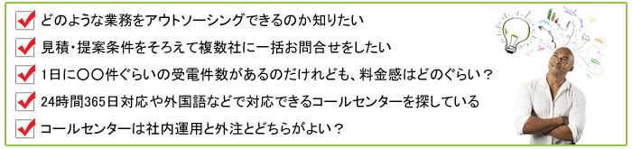 どのような業務を外注できるのか知りたい,見積・提案条件を揃えて複数社に一括お問合せしたい,1日○件ぐらいの受電件数なのだけれども料金感はどのぐらい？,24時間365日対応・夜間対応などのコールセンターを探している,社内運用と外注どちらがよい？