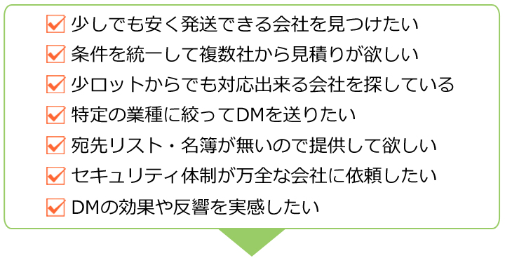 条件を統一して複数社から見積りが欲しい,少ロットからでも対応出来る会社を探している,宛先リストが無いので用意して欲しい,セキュリティ体制が万全な会社に依頼したい,DMの効果や反響を実感したい,DMに関するちょっとした相談をしたい